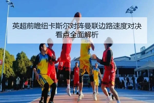 英超前瞻纽卡斯尔对阵曼联边路速度对决看点全面解析